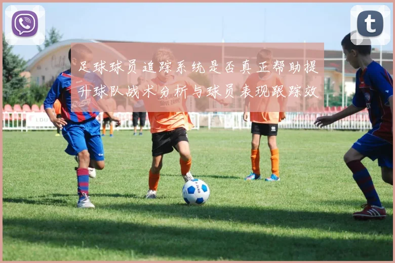 足球球员追踪系统是否真正帮助提升球队战术分析与球员表现跟踪效率